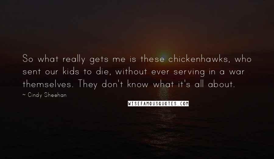 Cindy Sheehan Quotes: So what really gets me is these chickenhawks, who sent our kids to die, without ever serving in a war themselves. They don't know what it's all about.