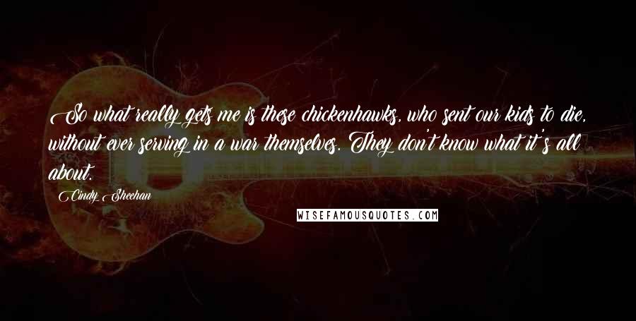 Cindy Sheehan Quotes: So what really gets me is these chickenhawks, who sent our kids to die, without ever serving in a war themselves. They don't know what it's all about.