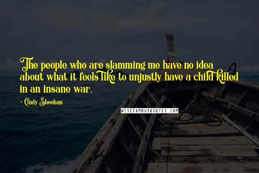 Cindy Sheehan Quotes: The people who are slamming me have no idea about what it feels like to unjustly have a child killed in an insane war.
