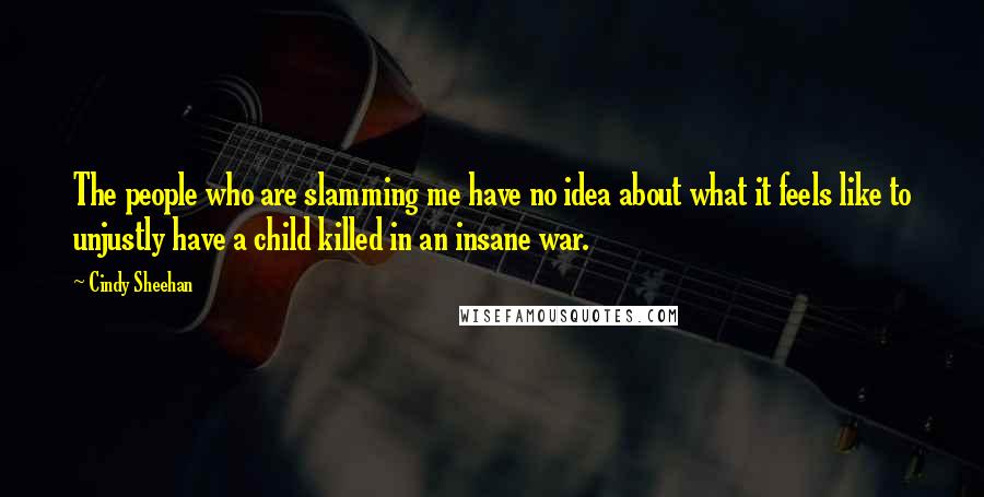 Cindy Sheehan Quotes: The people who are slamming me have no idea about what it feels like to unjustly have a child killed in an insane war.