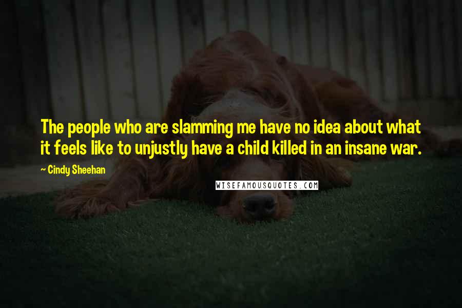 Cindy Sheehan Quotes: The people who are slamming me have no idea about what it feels like to unjustly have a child killed in an insane war.