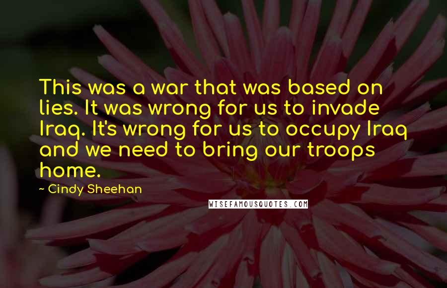 Cindy Sheehan Quotes: This was a war that was based on lies. It was wrong for us to invade Iraq. It's wrong for us to occupy Iraq and we need to bring our troops home.