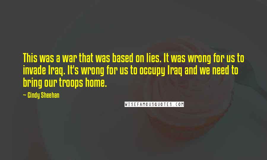 Cindy Sheehan Quotes: This was a war that was based on lies. It was wrong for us to invade Iraq. It's wrong for us to occupy Iraq and we need to bring our troops home.