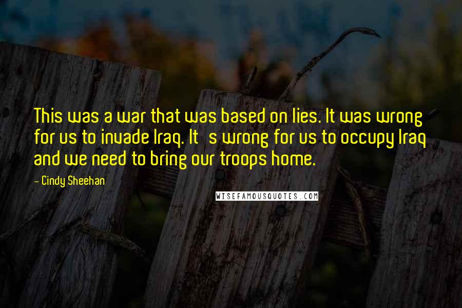 Cindy Sheehan Quotes: This was a war that was based on lies. It was wrong for us to invade Iraq. It's wrong for us to occupy Iraq and we need to bring our troops home.