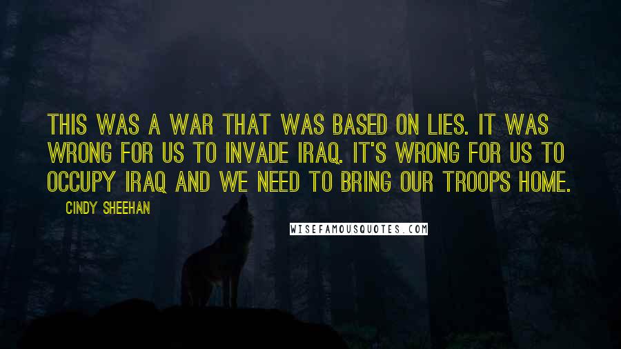 Cindy Sheehan Quotes: This was a war that was based on lies. It was wrong for us to invade Iraq. It's wrong for us to occupy Iraq and we need to bring our troops home.
