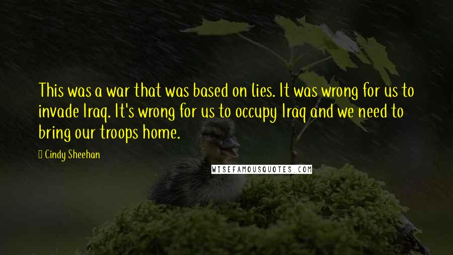 Cindy Sheehan Quotes: This was a war that was based on lies. It was wrong for us to invade Iraq. It's wrong for us to occupy Iraq and we need to bring our troops home.