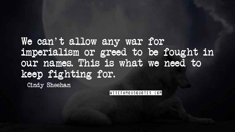 Cindy Sheehan Quotes: We can't allow any war for imperialism or greed to be fought in our names. This is what we need to keep fighting for.