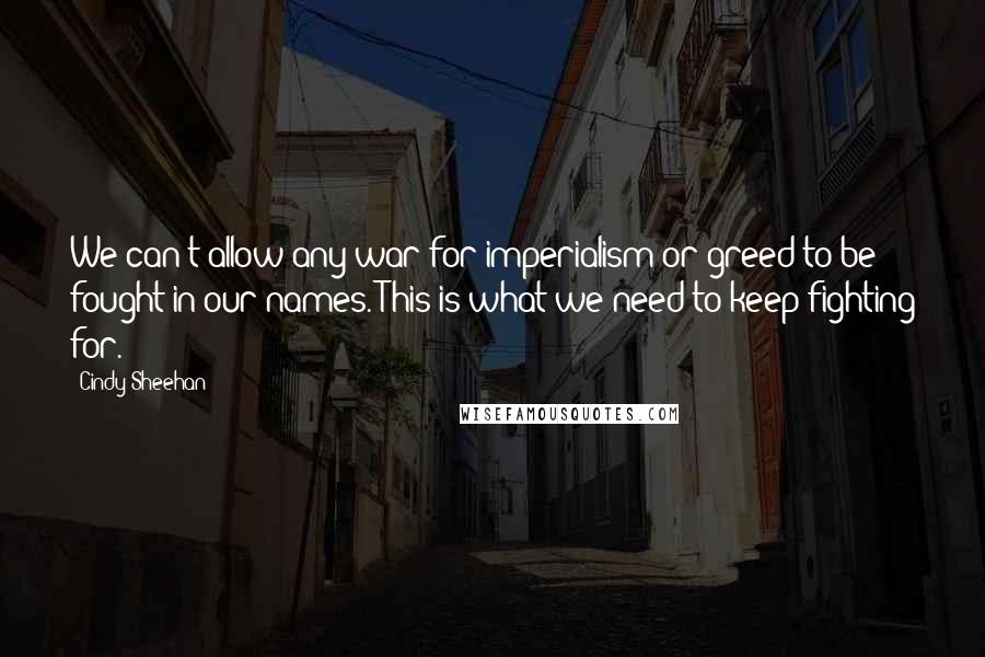 Cindy Sheehan Quotes: We can't allow any war for imperialism or greed to be fought in our names. This is what we need to keep fighting for.