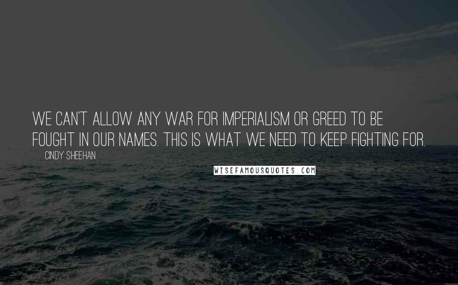 Cindy Sheehan Quotes: We can't allow any war for imperialism or greed to be fought in our names. This is what we need to keep fighting for.