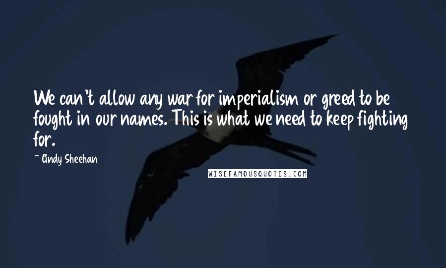 Cindy Sheehan Quotes: We can't allow any war for imperialism or greed to be fought in our names. This is what we need to keep fighting for.