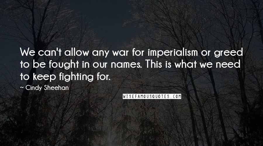 Cindy Sheehan Quotes: We can't allow any war for imperialism or greed to be fought in our names. This is what we need to keep fighting for.