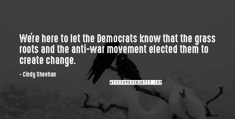 Cindy Sheehan Quotes: We're here to let the Democrats know that the grass roots and the anti-war movement elected them to create change.