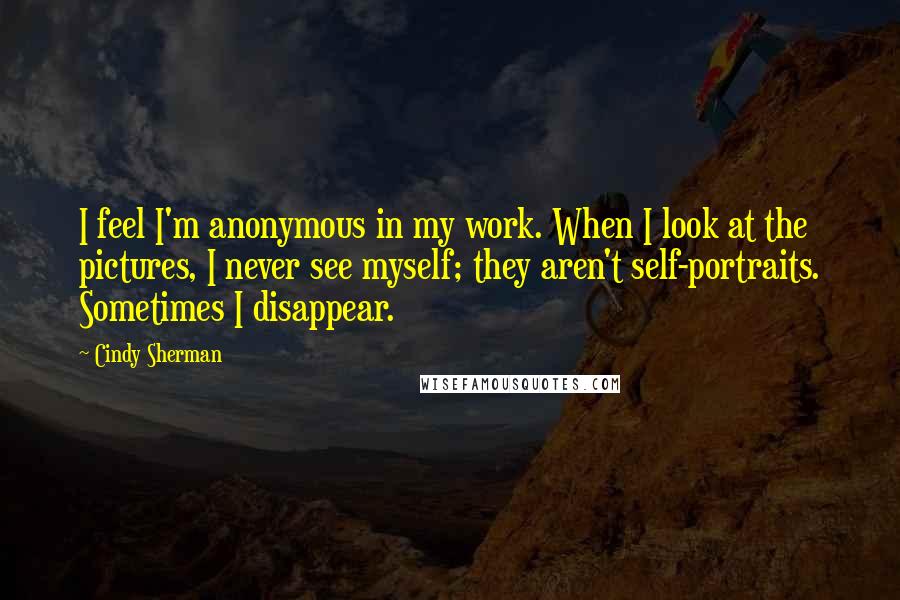 Cindy Sherman Quotes: I feel I'm anonymous in my work. When I look at the pictures, I never see myself; they aren't self-portraits. Sometimes I disappear.