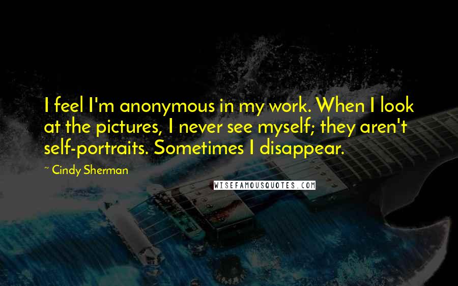 Cindy Sherman Quotes: I feel I'm anonymous in my work. When I look at the pictures, I never see myself; they aren't self-portraits. Sometimes I disappear.