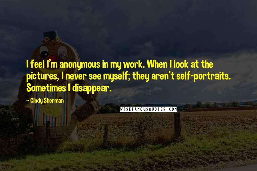 Cindy Sherman Quotes: I feel I'm anonymous in my work. When I look at the pictures, I never see myself; they aren't self-portraits. Sometimes I disappear.