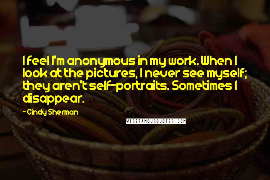 Cindy Sherman Quotes: I feel I'm anonymous in my work. When I look at the pictures, I never see myself; they aren't self-portraits. Sometimes I disappear.
