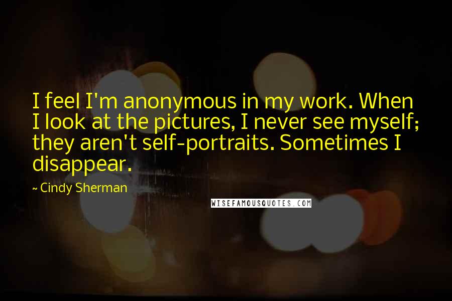 Cindy Sherman Quotes: I feel I'm anonymous in my work. When I look at the pictures, I never see myself; they aren't self-portraits. Sometimes I disappear.