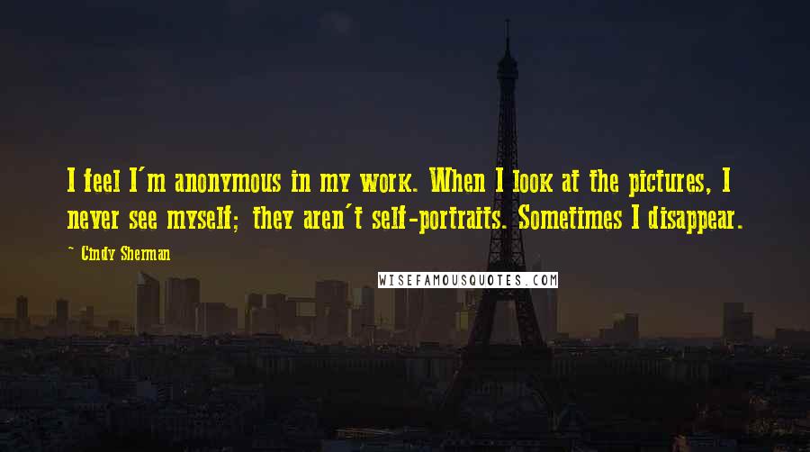 Cindy Sherman Quotes: I feel I'm anonymous in my work. When I look at the pictures, I never see myself; they aren't self-portraits. Sometimes I disappear.