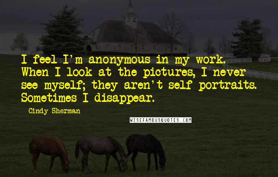 Cindy Sherman Quotes: I feel I'm anonymous in my work. When I look at the pictures, I never see myself; they aren't self-portraits. Sometimes I disappear.