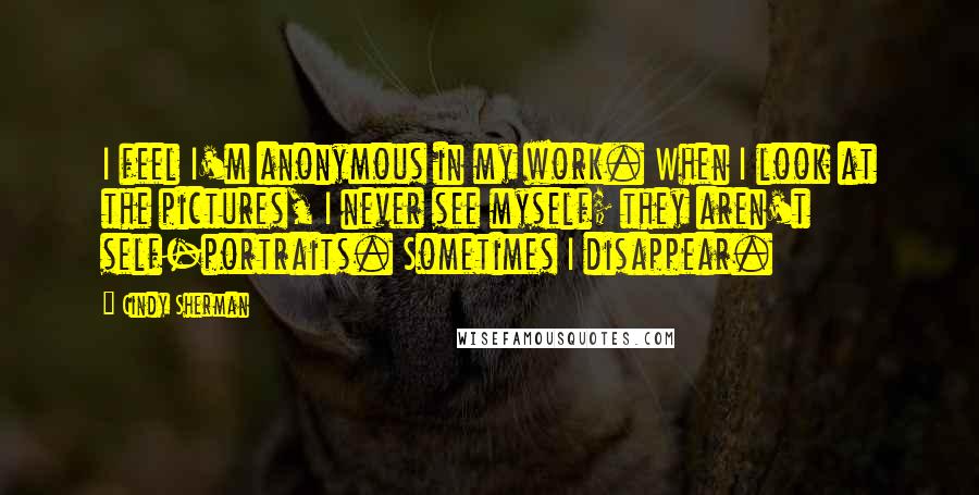 Cindy Sherman Quotes: I feel I'm anonymous in my work. When I look at the pictures, I never see myself; they aren't self-portraits. Sometimes I disappear.
