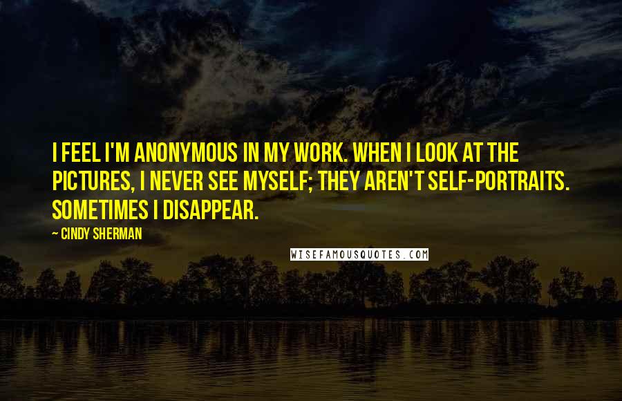 Cindy Sherman Quotes: I feel I'm anonymous in my work. When I look at the pictures, I never see myself; they aren't self-portraits. Sometimes I disappear.