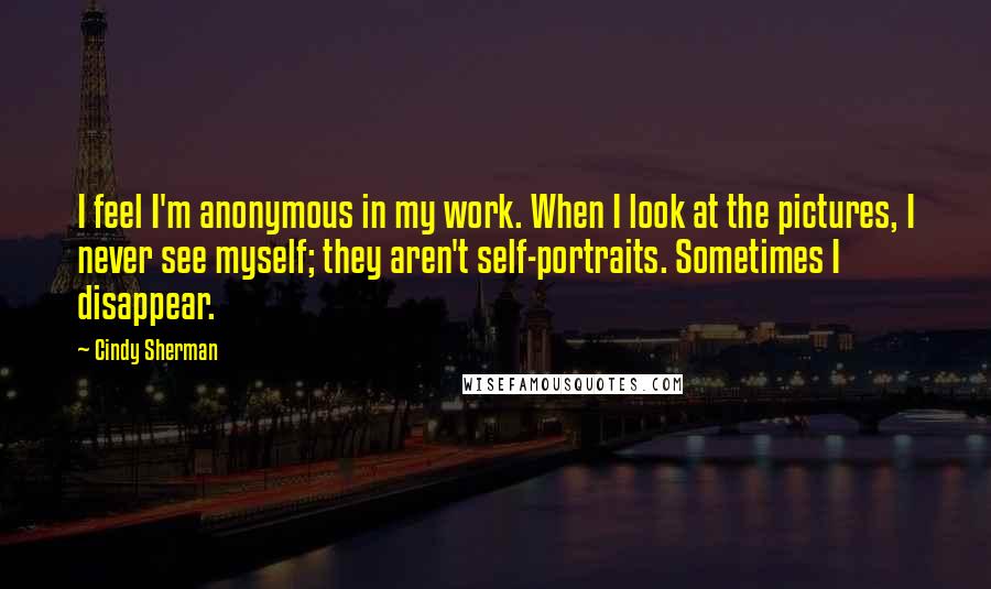 Cindy Sherman Quotes: I feel I'm anonymous in my work. When I look at the pictures, I never see myself; they aren't self-portraits. Sometimes I disappear.