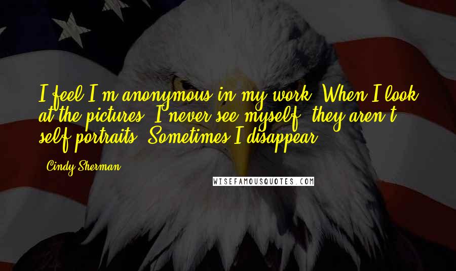 Cindy Sherman Quotes: I feel I'm anonymous in my work. When I look at the pictures, I never see myself; they aren't self-portraits. Sometimes I disappear.