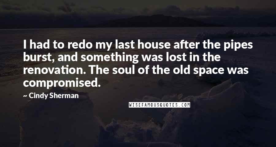 Cindy Sherman Quotes: I had to redo my last house after the pipes burst, and something was lost in the renovation. The soul of the old space was compromised.