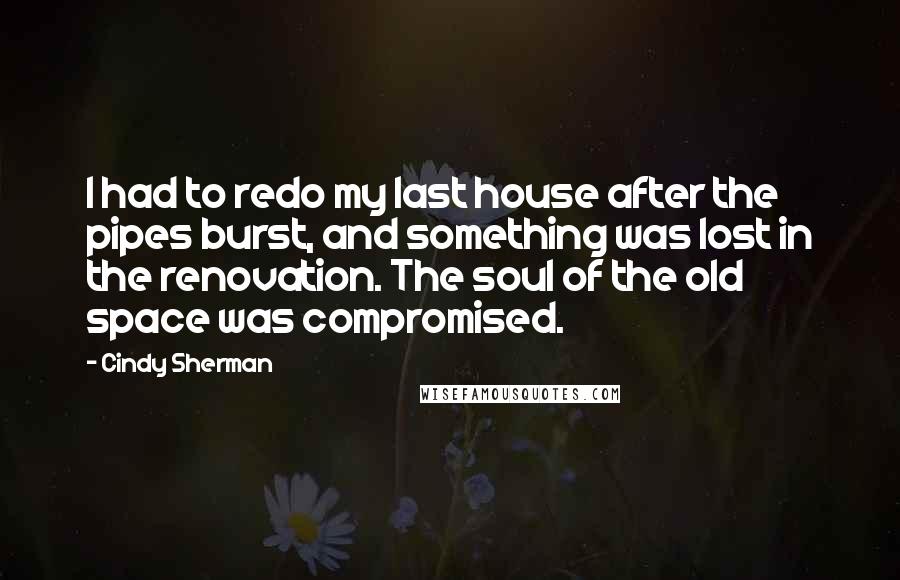 Cindy Sherman Quotes: I had to redo my last house after the pipes burst, and something was lost in the renovation. The soul of the old space was compromised.