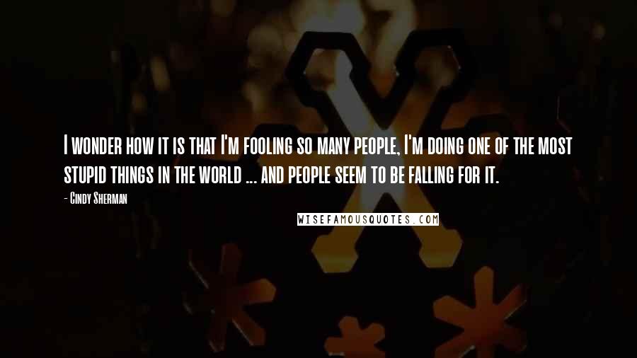 Cindy Sherman Quotes: I wonder how it is that I'm fooling so many people, I'm doing one of the most stupid things in the world ... and people seem to be falling for it.