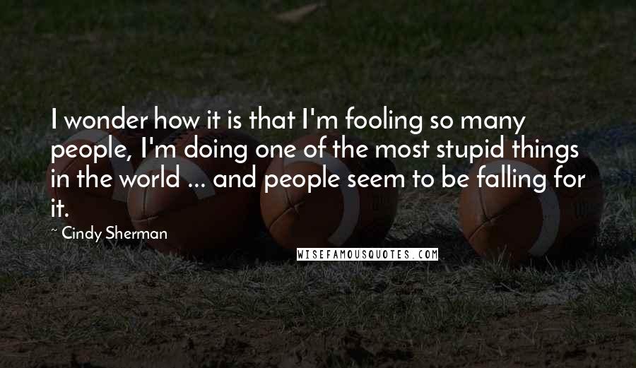 Cindy Sherman Quotes: I wonder how it is that I'm fooling so many people, I'm doing one of the most stupid things in the world ... and people seem to be falling for it.