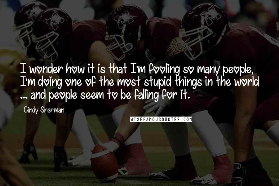 Cindy Sherman Quotes: I wonder how it is that I'm fooling so many people, I'm doing one of the most stupid things in the world ... and people seem to be falling for it.