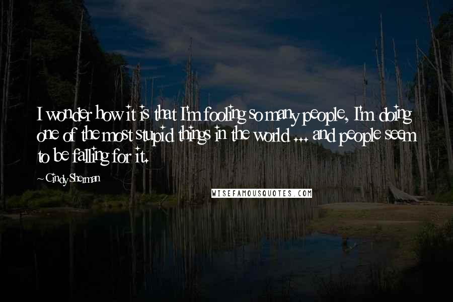 Cindy Sherman Quotes: I wonder how it is that I'm fooling so many people, I'm doing one of the most stupid things in the world ... and people seem to be falling for it.