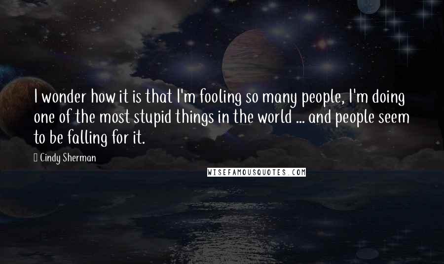 Cindy Sherman Quotes: I wonder how it is that I'm fooling so many people, I'm doing one of the most stupid things in the world ... and people seem to be falling for it.