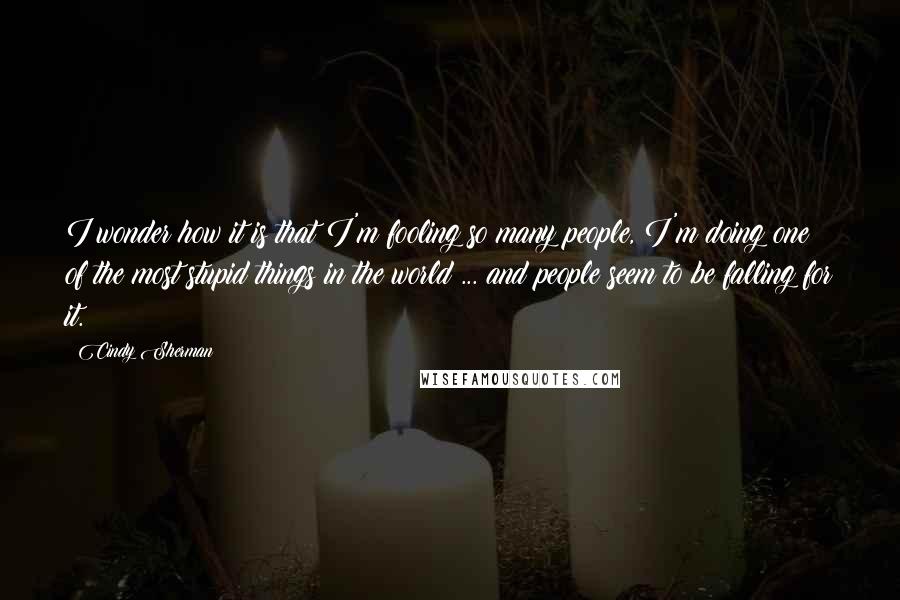 Cindy Sherman Quotes: I wonder how it is that I'm fooling so many people, I'm doing one of the most stupid things in the world ... and people seem to be falling for it.