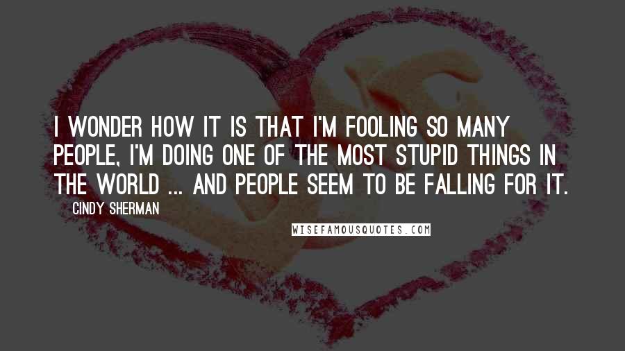 Cindy Sherman Quotes: I wonder how it is that I'm fooling so many people, I'm doing one of the most stupid things in the world ... and people seem to be falling for it.