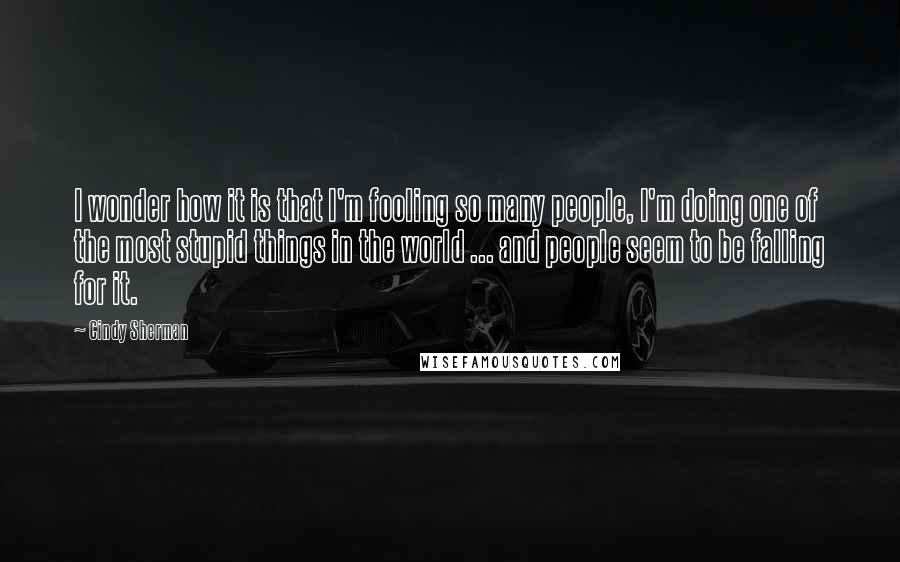 Cindy Sherman Quotes: I wonder how it is that I'm fooling so many people, I'm doing one of the most stupid things in the world ... and people seem to be falling for it.