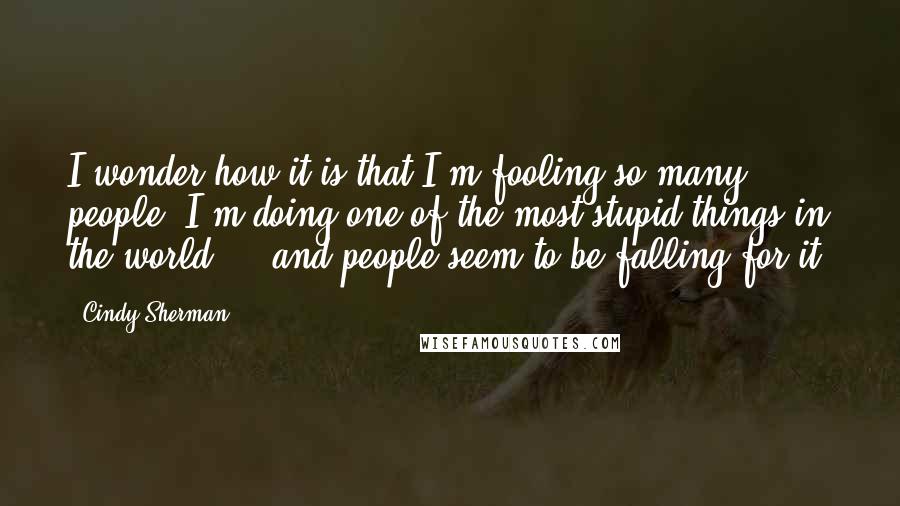 Cindy Sherman Quotes: I wonder how it is that I'm fooling so many people, I'm doing one of the most stupid things in the world ... and people seem to be falling for it.