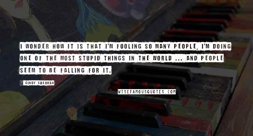 Cindy Sherman Quotes: I wonder how it is that I'm fooling so many people, I'm doing one of the most stupid things in the world ... and people seem to be falling for it.