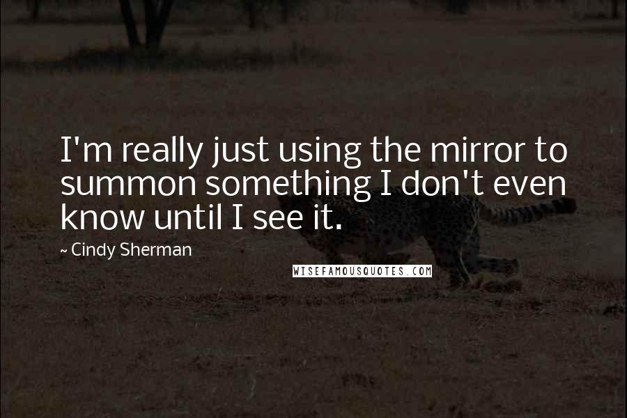 Cindy Sherman Quotes: I'm really just using the mirror to summon something I don't even know until I see it.