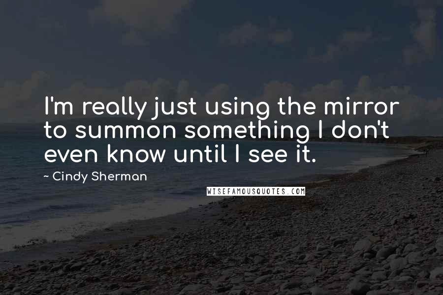 Cindy Sherman Quotes: I'm really just using the mirror to summon something I don't even know until I see it.