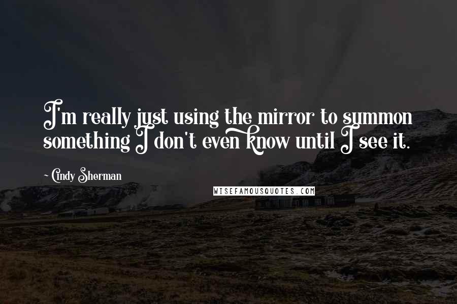 Cindy Sherman Quotes: I'm really just using the mirror to summon something I don't even know until I see it.