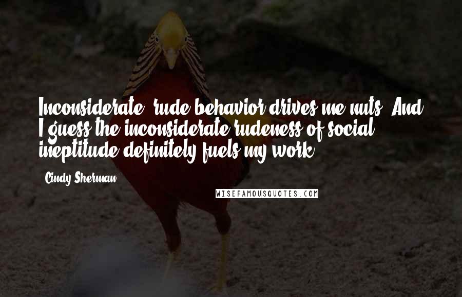 Cindy Sherman Quotes: Inconsiderate, rude behavior drives me nuts. And I guess the inconsiderate rudeness of social ineptitude definitely fuels my work.
