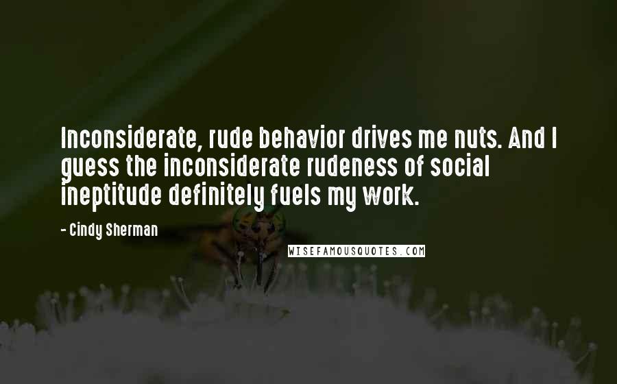 Cindy Sherman Quotes: Inconsiderate, rude behavior drives me nuts. And I guess the inconsiderate rudeness of social ineptitude definitely fuels my work.
