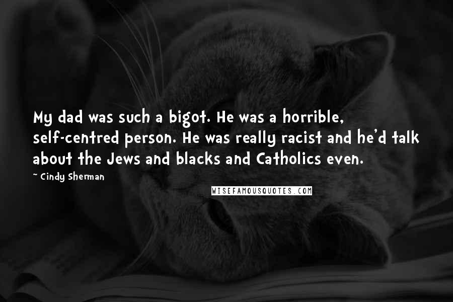 Cindy Sherman Quotes: My dad was such a bigot. He was a horrible, self-centred person. He was really racist and he'd talk about the Jews and blacks and Catholics even.