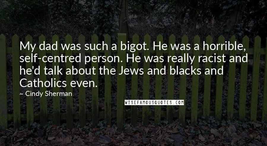 Cindy Sherman Quotes: My dad was such a bigot. He was a horrible, self-centred person. He was really racist and he'd talk about the Jews and blacks and Catholics even.