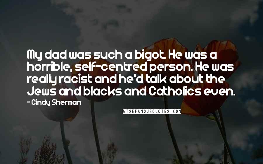 Cindy Sherman Quotes: My dad was such a bigot. He was a horrible, self-centred person. He was really racist and he'd talk about the Jews and blacks and Catholics even.