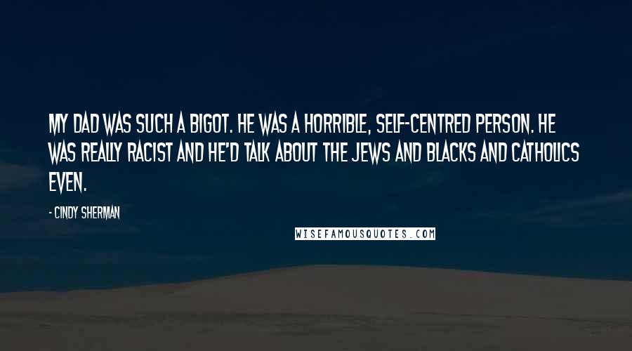 Cindy Sherman Quotes: My dad was such a bigot. He was a horrible, self-centred person. He was really racist and he'd talk about the Jews and blacks and Catholics even.