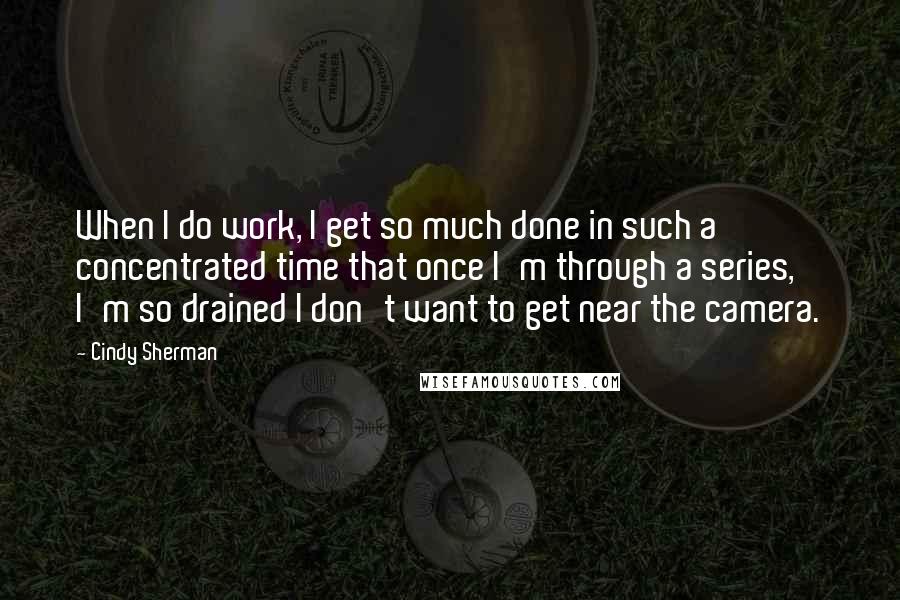 Cindy Sherman Quotes: When I do work, I get so much done in such a concentrated time that once I'm through a series, I'm so drained I don't want to get near the camera.