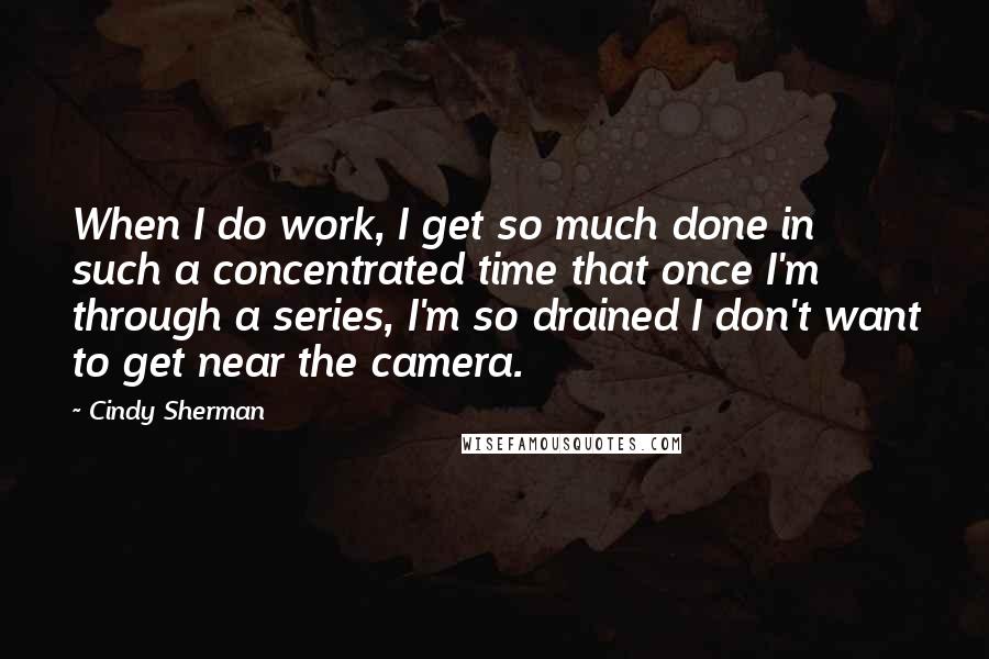 Cindy Sherman Quotes: When I do work, I get so much done in such a concentrated time that once I'm through a series, I'm so drained I don't want to get near the camera.